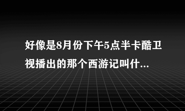 好像是8月份下午5点半卡酷卫视播出的那个西游记叫什么名字！！！！！！！！！！！！！！！！！！！！！！