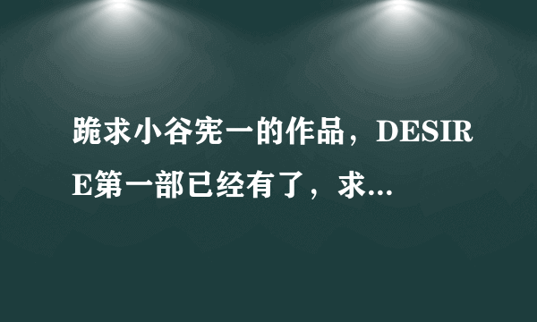 跪求小谷宪一的作品，DESIRE第一部已经有了，求第二部，以及其他该作者的作品！！！