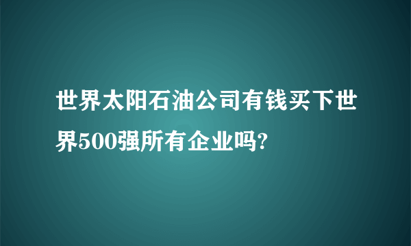 世界太阳石油公司有钱买下世界500强所有企业吗?