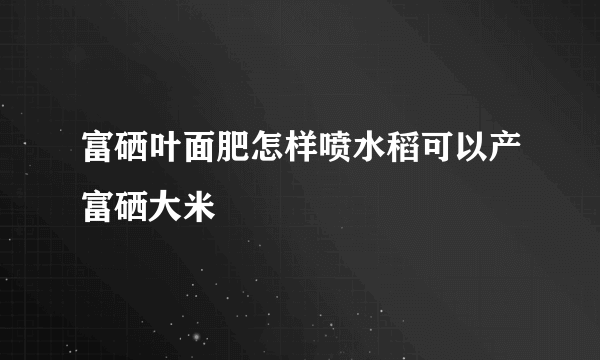 富硒叶面肥怎样喷水稻可以产富硒大米