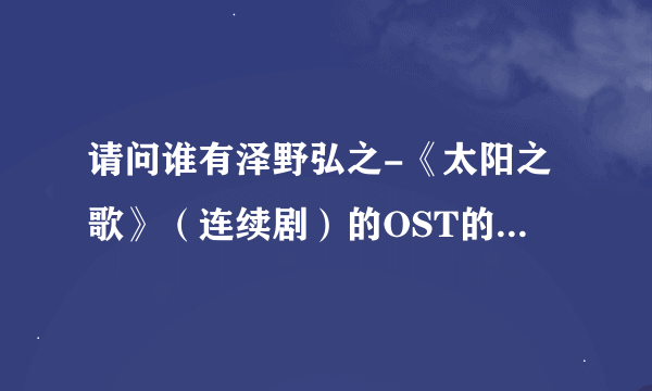 请问谁有泽野弘之-《太阳之歌》（连续剧）的OST的种子，请别提供电驴的下载地址。那边无法供源。