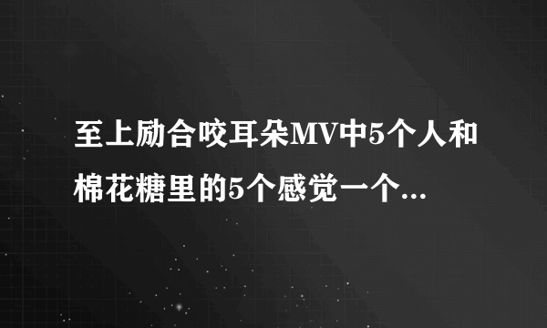 至上励合咬耳朵MV中5个人和棉花糖里的5个感觉一个都不一样。。 大家可以对照下。 还是我没看清楚。 好奇啊