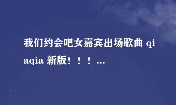 我们约会吧女嘉宾出场歌曲 qiaqia 新版！！！！！！！！