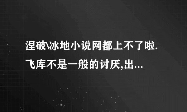 涅破\冰地小说网都上不了啦.飞库不是一般的讨厌,出的小说还都VIP的,还真以为没你这网站就不活了...