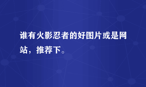 谁有火影忍者的好图片或是网站，推荐下。