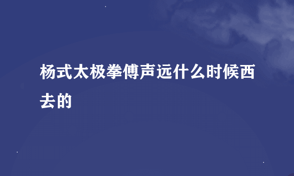 杨式太极拳傅声远什么时候西去的