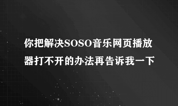 你把解决SOSO音乐网页播放器打不开的办法再告诉我一下