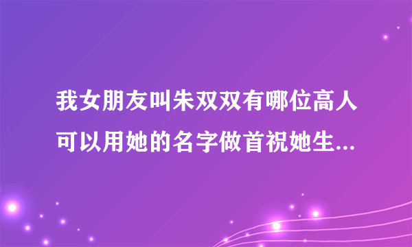 我女朋友叫朱双双有哪位高人可以用她的名字做首祝她生日快乐的藏头诗吗？急！急！