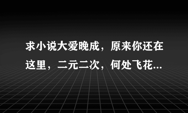 求小说大爱晚成，原来你还在这里，二元二次，何处飞花TXT 全文 谢谢！