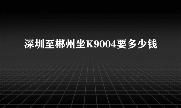 深圳至郴州坐K9004要多少钱