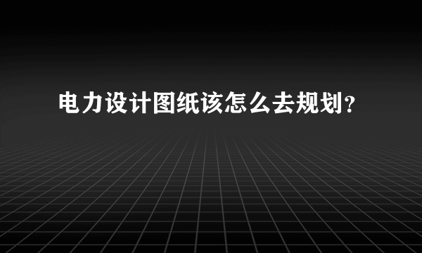 电力设计图纸该怎么去规划？