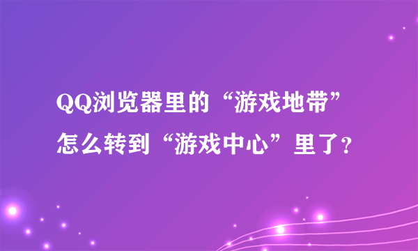 QQ浏览器里的“游戏地带”怎么转到“游戏中心”里了？