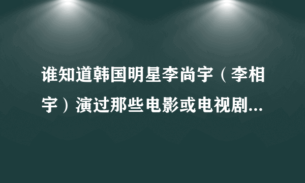 谁知道韩国明星李尚宇（李相宇）演过那些电影或电视剧，还有他的详细资料