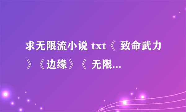 求无限流小说 txt《 致命武力》《边缘》《 无限越狱》《最终杀场》《无限恐怖传染病》《无限残说》