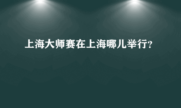 上海大师赛在上海哪儿举行？