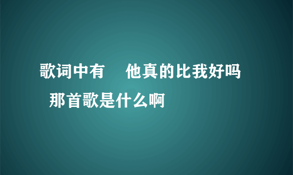 歌词中有    他真的比我好吗     那首歌是什么啊