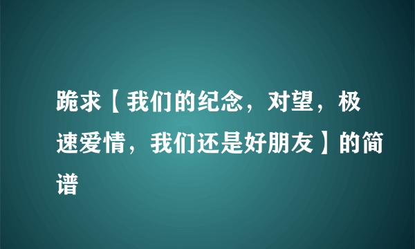 跪求【我们的纪念，对望，极速爱情，我们还是好朋友】的简谱