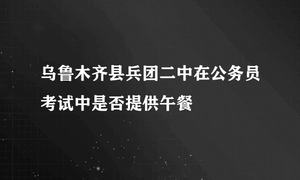 乌鲁木齐县兵团二中在公务员考试中是否提供午餐