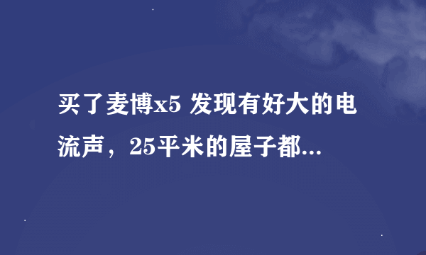 买了麦博x5 发现有好大的电流声，25平米的屋子都能听见，这是什么原因呢？有没有什么好的解决办法？