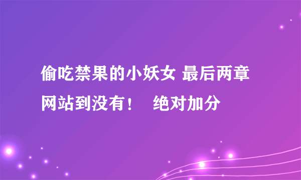 偷吃禁果的小妖女 最后两章 网站到没有！  绝对加分