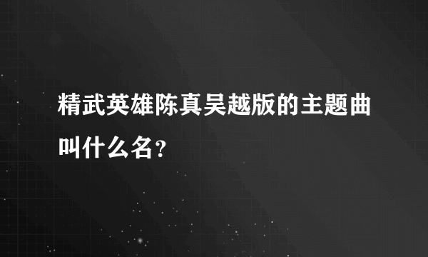 精武英雄陈真吴越版的主题曲叫什么名？