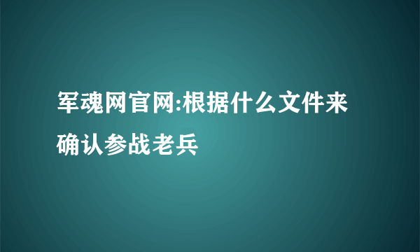 军魂网官网:根据什么文件来确认参战老兵