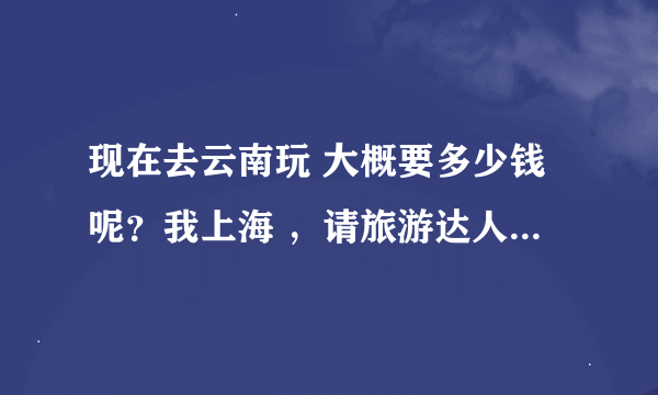 现在去云南玩 大概要多少钱呢？我上海 ，请旅游达人帮帮我吧，太贵的话，我就不去了。