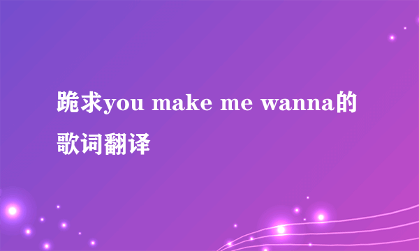 跪求you make me wanna的歌词翻译