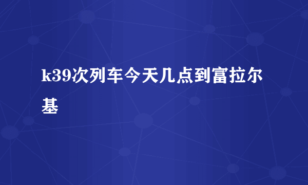 k39次列车今天几点到富拉尔基