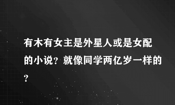 有木有女主是外星人或是女配的小说？就像同学两亿岁一样的？