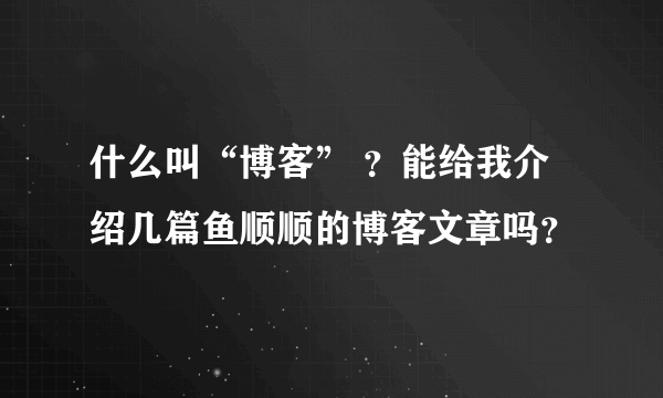 什么叫“博客” ？能给我介绍几篇鱼顺顺的博客文章吗？