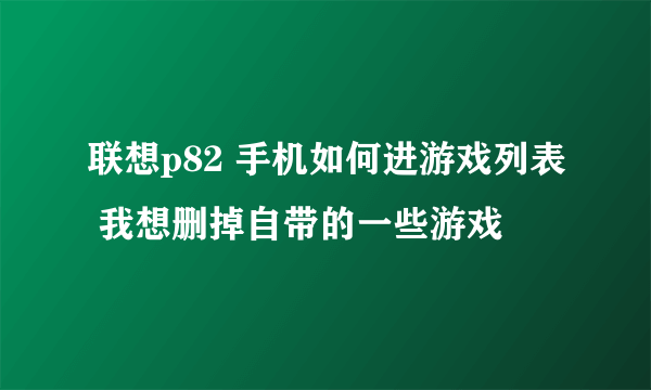 联想p82 手机如何进游戏列表 我想删掉自带的一些游戏