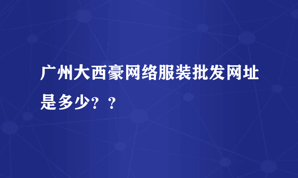 广州大西豪网络服装批发网址是多少？？