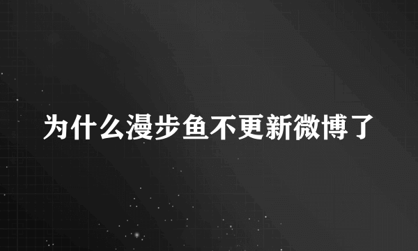 为什么漫步鱼不更新微博了