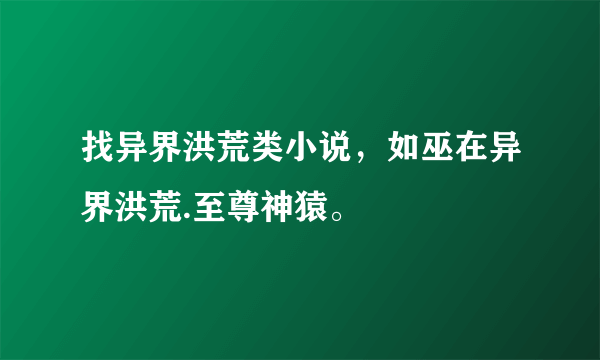 找异界洪荒类小说，如巫在异界洪荒.至尊神猿。