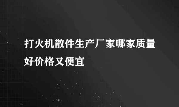 打火机散件生产厂家哪家质量好价格又便宜