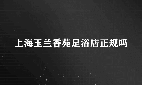 上海玉兰香苑足浴店正规吗