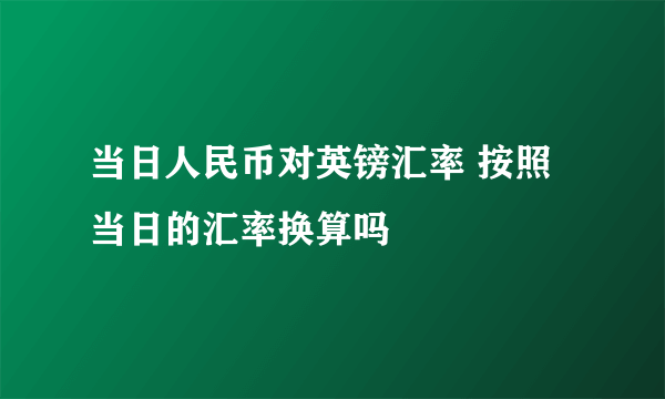 当日人民币对英镑汇率 按照当日的汇率换算吗