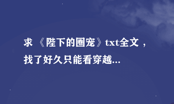 求 《陛下的圈宠》txt全文 ，找了好久只能看穿越部分，下面都看不了！！