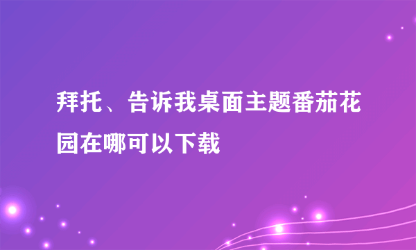 拜托、告诉我桌面主题番茄花园在哪可以下载