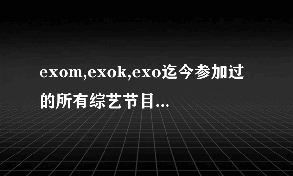 exom,exok,exo迄今参加过的所有综艺节目，包括在外国