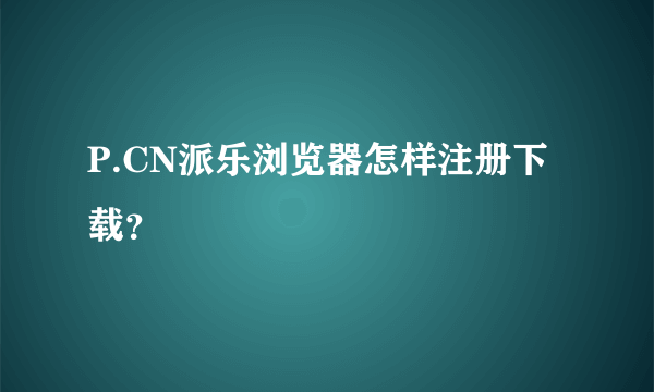 P.CN派乐浏览器怎样注册下载？