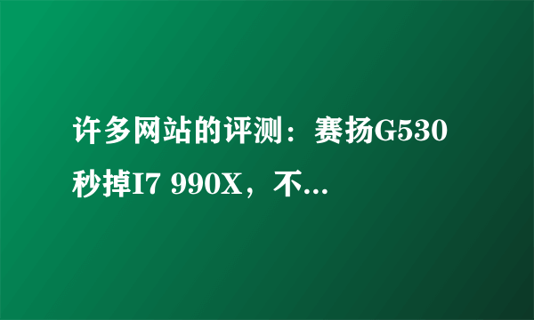 许多网站的评测：赛扬G530秒掉I7 990X，不知真实性如何？