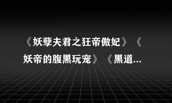 《妖孽夫君之狂帝傲妃》 《妖帝的腹黑玩宠》 《黑道邪皇的独宠猫咪》 《魅惑之皇上我不好惹》 《邪帝