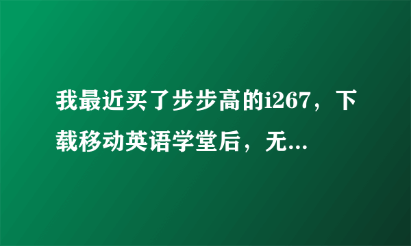 我最近买了步步高的i267，下载移动英语学堂后，无法打开，不知道是怎么回事。