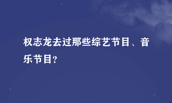 权志龙去过那些综艺节目、音乐节目？