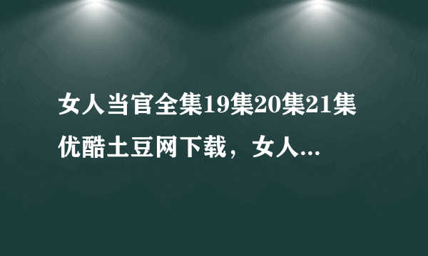 女人当官全集19集20集21集优酷土豆网下载，女人当官电视剧19集20集21集全集视频