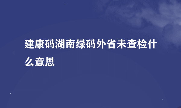 建康码湖南绿码外省未查检什么意思