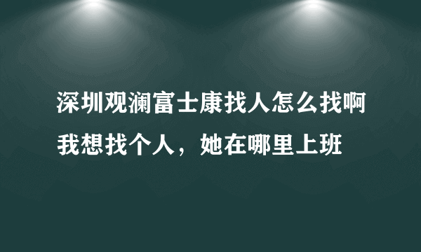 深圳观澜富士康找人怎么找啊我想找个人，她在哪里上班