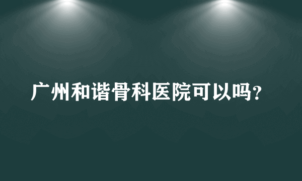 广州和谐骨科医院可以吗？